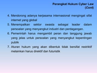 4. Mendorong adanya kerjasama internasional mengingat sifat
internet yang global
5. Menempatkan sektor swasta sebagai leader dalam
persoalan yang menyangkut industri dan perdagangan.
6. Pemerintah harus mengambil peran dan tanggung jawab
yang jelas untuk persoalan yang menyangkut kepentingan
publik
7. Aturan hukum yang akan dibentuk tidak bersifat restriktif
melainkan harus direktif dan futuristik
Perangkat Hukum Cyber Law
(Cont)
 