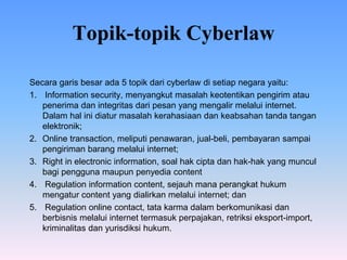 Topik-topik Cyberlaw
Secara garis besar ada 5 topik dari cyberlaw di setiap negara yaitu:
1. Information security, menyangkut masalah keotentikan pengirim atau
penerima dan integritas dari pesan yang mengalir melalui internet.
Dalam hal ini diatur masalah kerahasiaan dan keabsahan tanda tangan
elektronik;
2. Online transaction, meliputi penawaran, jual-beli, pembayaran sampai
pengiriman barang melalui internet;
3. Right in electronic information, soal hak cipta dan hak-hak yang muncul
bagi pengguna maupun penyedia content
4. Regulation information content, sejauh mana perangkat hukum
mengatur content yang dialirkan melalui internet; dan
5. Regulation online contact, tata karma dalam berkomunikasi dan
berbisnis melalui internet termasuk perpajakan, retriksi eksport-import,
kriminalitas dan yurisdiksi hukum.
 