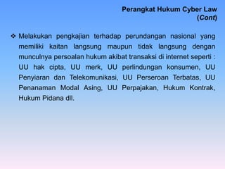  Melakukan pengkajian terhadap perundangan nasional yang
memiliki kaitan langsung maupun tidak langsung dengan
munculnya persoalan hukum akibat transaksi di internet seperti :
UU hak cipta, UU merk, UU perlindungan konsumen, UU
Penyiaran dan Telekomunikasi, UU Perseroan Terbatas, UU
Penanaman Modal Asing, UU Perpajakan, Hukum Kontrak,
Hukum Pidana dll.
Perangkat Hukum Cyber Law
(Cont)
 