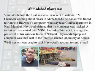 AhmadabadBlastCase
5 minutes before the blast an e-mail was sent to national TV
Channels warning about blasts in Ahmedabad.The e-mail was traced
to Kenneth Haywood's computer, who stayed at Gunina apartment in
Navi Mumbai. Haywood claimed that his computer was hacked. A
technician associated with VSNL had asked him not to change the
password of his wireless Internet Network.Haywoods laptop and
computer was then sent to the forensic science laboratory at Kalian.
Wi-fi system was used to hack Haywood’s account to send e-mail
 