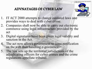 ADVNATAGESOFCYBERLAW
1. IT ACT 2000 attempts to change outdated laws and
provides ways to deal with cyber crime.
2. Companies shall now be able to carry out electronic
commerce using legal infrastructure provided by the
act
3. Digital signatures have been given legal validity and
sanction in the Act.
4. The act now allows government to issue notification
on the web thus handling e-goverence.
5. The law sets up the territorial jurisdictions of the
adjudicating officers for cyber crimes and the crime
regulations appellate tribunal.
 