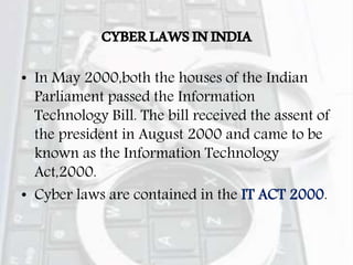 CYBERLAWSININDIA
• In May 2000,both the houses of the Indian
Parliament passed the Information
Technology Bill. The bill received the assent of
the president in August 2000 and came to be
known as the Information Technology
Act,2000.
• Cyber laws are contained in the IT ACT 2000.
 