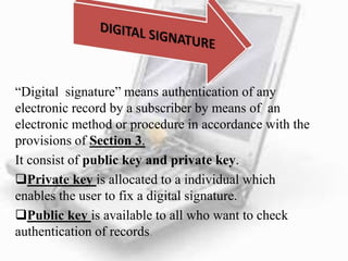 “Digital signature” means authentication of any
electronic record by a subscriber by means of an
electronic method or procedure in accordance with the
provisions of Section 3.
It consist of public key and private key.
Private key is allocated to a individual which
enables the user to fix a digital signature.
Public key is available to all who want to check
authentication of records.
 