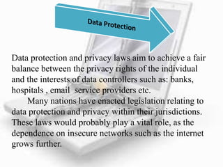 Data protection and privacy laws aim to achieve a fair
balance between the privacy rights of the individual
and the interests of data controllers such as: banks,
hospitals , email service providers etc.
Many nations have enacted legislation relating to
data protection and privacy within their jurisdictions.
These laws would probably play a vital role, as the
dependence on insecure networks such as the internet
grows further.
 