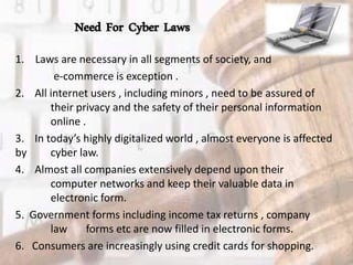 Need For Cyber Laws
1. Laws are necessary in all segments of society, and
e-commerce is exception .
2. All internet users , including minors , need to be assured of
their privacy and the safety of their personal information
online .
3. In today’s highly digitalized world , almost everyone is affected
by cyber law.
4. Almost all companies extensively depend upon their
computer networks and keep their valuable data in
electronic form.
5. Government forms including income tax returns , company
law forms etc are now filled in electronic forms.
6. Consumers are increasingly using credit cards for shopping.
 