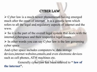 CYBERLAW
 Cyber law is a much newer phenomenon having emerged
much after the onset of internet . It is a generic term which
refers to all the legal and regulatory aspects of internet and the
www.
 So it is the part of the overall legal system that deals with the
internet,cyberspace and their respective legal issues.
 In other words you can say Cyber law is the law governing
cyber space
And cyber space includes computers/w, data storage
devices,internet websites,emails,and even electronic devices
such as cell phones, ATM machines etc.
Generally cyber law has been referred to “ law of
the internet”.
 