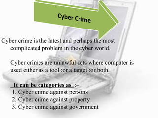 Cyber crime is the latest and perhaps the most
complicated problem in the cyber world.
Cyber crimes are unlawful acts where computer is
used either as a tool :or a target :or both.
It can be categories as :–
1. Cyber crime against persons
2. Cyber crime against property
3. Cyber crime against government
 