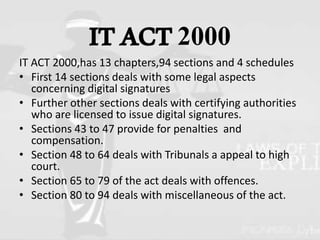 ITACT2000
IT ACT 2000,has 13 chapters,94 sections and 4 schedules
• First 14 sections deals with some legal aspects
concerning digital signatures
• Further other sections deals with certifying authorities
who are licensed to issue digital signatures.
• Sections 43 to 47 provide for penalties and
compensation.
• Section 48 to 64 deals with Tribunals a appeal to high
court.
• Section 65 to 79 of the act deals with offences.
• Section 80 to 94 deals with miscellaneous of the act.
 