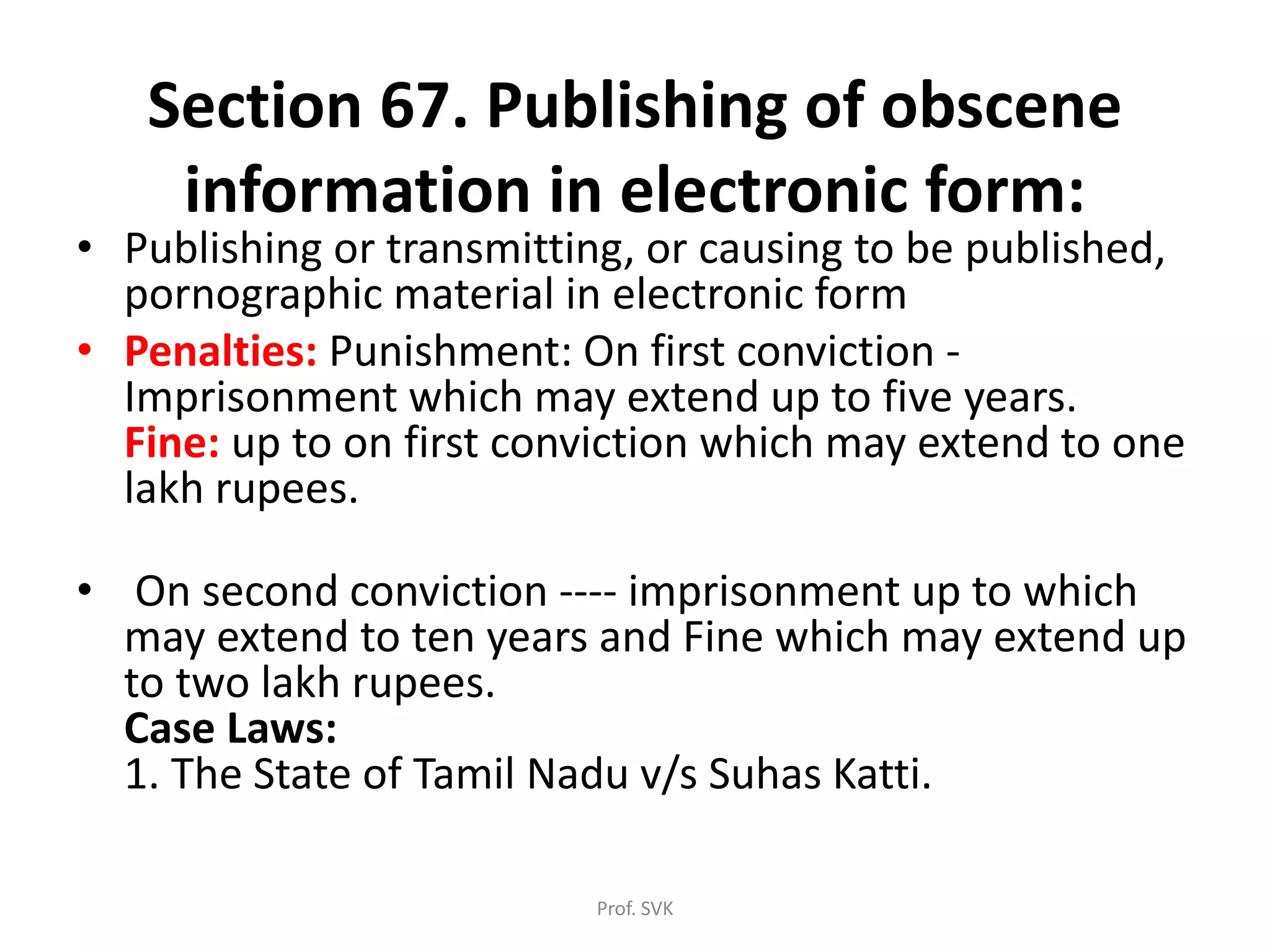 Section 67. Publishing of obscene
information in electronic form:
• Publishing or transmitting, or causing to be published,
pornographic material in electronic form
• Penalties: Punishment: On first conviction -
Imprisonment which may extend up to five years.
Fine: up to on first conviction which may extend to one
lakh rupees.
• On second conviction ---- imprisonment up to which
may extend to ten years and Fine which may extend up
to two lakh rupees.
Case Laws:
1. The State of Tamil Nadu v/s Suhas Katti.
Prof. SVK
 