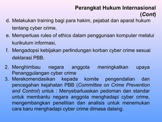 d. Melakukan training bagi para hakim, pejabat dan aparat hukum
tentang cyber crime.
e. Memperluas rules of ethics dalam penggunaan komputer melalui
kurikulum informasi,
f. Mengadopsi kebijakan perlindungan korban cyber crime sesuai
deklarasi PBB.
2. Menghimbau negara anggota meningkatkan upaya
Penanggulangan cyber crime
3. Merekomendasikan kepada komite pengendalian dan
pencegahan kejahatan PBB (Committee on Crime Prevention
and Control) untuk : Menyebarluaskan pedoman dan standar
untuk membantu negara anggota menghadapi cyber crime,
mengembangkan penelitian dan analisis untuk menemukan
cara baru menghadapi cyber crime dimasa datang.
Perangkat Hukum Internasional
(Cont)
 