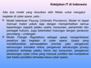 Kebijakan IT di Indonesia
Ada dua model yang diusulkan oleh Mieke untuk mengatur
kegiatan di cyber space, yaitu :
 Model ketentuan Payung (Umbrella Provisions), Model ini dapat
memuat materi pokok saja dengan memperhatikan semua
kepentingan (seperti pelaku usaha, konsumen, pemerintah dan
pemegak hukum), Juga keterkaitan hubungan dengan peraturan
perundang – undangan.
 Model Triangle Regulations sebagai upaya mengantisipasi
pesatnya laju kegiatan di cyber space. Upaya yang
menitikberatkan permasalahan prioritas yaitu pengaturan
sehubungan transaksi online, pengaturan sehubungan privacy
protection terhadap pelaku bisnis dan konsumen, pengaturan
sehubungan cyber crime yang memuat yuridiksi dan kompetensi
dari badan peradilan terhadap kasus cyber space.
 