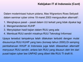 Dalam moderinisasi hukum pidana, Mas Wigrantoro Roes Setiyadi
dalam seminar cyber crime 19 maret 2003 mengusulkan alternatif :
1. Menghapus pasal – pasal dalam UU terkait yang tidak dipakai lagi
2. Mengamandemen KUHP
3. Menyisipkan hasil kajian dalam RUU yang ada
4. Membuat RUU sendiri misalnya RUU Teknologi Informasi
Kebijakan IT di Indonesia (Cont)
Upaya tersebut tampaknya telah dilakukan terbukti dengan mulai
disusunnya RUU KUHP yang baru (konsep tahun 2000).Di samping
pembaharuan KHUP di Indonesia juga telah ditawarkan alternatif
menyusun RUU sendiri, antara lain RUU yang disusun oleh tim dari
pusat kajian cyber law UNPAD yang diberi title RUU TI draft III.
 