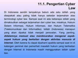 Di Indonesia sendiri tampaknya belum ada satu istilah yang
disepakati atau paling tidak hanya sekedar terjemahan atas
terminologi cyber law. Sampai saat ini ada beberapa istilah yang
dimaksudkan sebagai terjemahan dari cyber law, misalnya, Hukum
Sistem Informasi, Hukum Informasi, dan Hukum Telematika
(Telekomunikasi dan Informatika). Istilah (Indonesia) manapun
yang akan dipakai tidak menjadi persoalan. Yang penting,
didalamnya memuat atau membicarakan mengenai aspek-
aspek hukum yang berkaitan dengan aktivitas manusia di
Internet. Oleh karena itu dapat dipahami apabila sampai saat ini di
kalangan peminat dan pemerhati masalah hukum yang berikaitan
dengan Internet di Indonesia masih menggunakan istilah cyber
law.
11.1. Pengertian Cyber
Law
 