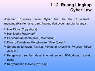  Hak Cipta (Copy Right)
 Hak Merk (Trademark)
 Pencemaran nama baik (Defamation)
 Fitnah, Penistaan, Penghinaan (Hate Speech)
 Serangan terhadap fasilitas komputer (Hacking, Viruses, Illegal
Access)
 Pengaturan sumber daya internet seperti IP-Address, domain
name
 Kenyamanan Individu (Privacy)
11.2. Ruang Lingkup
Cyber Law
Jonathan Rosenoer dalam Cyber law, the law of internet
mengingatkan tentang ruang lingkup dari cyber law diantaranya :
 