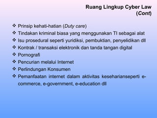  Prinsip kehati-hatian (Duty care)
 Tindakan kriminal biasa yang menggunakan TI sebagai alat
 Isu prosedural seperti yuridiksi, pembuktian, penyelidikan dll
 Kontrak / transaksi elektronik dan tanda tangan digital
 Pornografi
 Pencurian melalui Internet
 Perlindungan Konsumen
 Pemanfaatan internet dalam aktivitas keseharianseperti e-
commerce, e-government, e-education dll
Ruang Lingkup Cyber Law
(Cont)
 