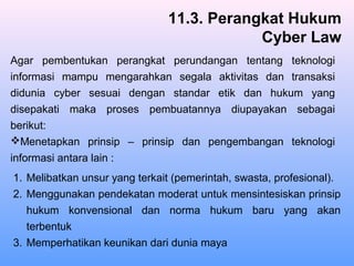 1. Melibatkan unsur yang terkait (pemerintah, swasta, profesional).
2. Menggunakan pendekatan moderat untuk mensintesiskan prinsip
hukum konvensional dan norma hukum baru yang akan
terbentuk
3. Memperhatikan keunikan dari dunia maya
11.3. Perangkat Hukum
Cyber Law
Agar pembentukan perangkat perundangan tentang teknologi
informasi mampu mengarahkan segala aktivitas dan transaksi
didunia cyber sesuai dengan standar etik dan hukum yang
disepakati maka proses pembuatannya diupayakan sebagai
berikut:
Menetapkan prinsip – prinsip dan pengembangan teknologi
informasi antara lain :
 