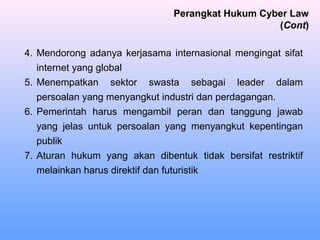 4. Mendorong adanya kerjasama internasional mengingat sifat
internet yang global
5. Menempatkan sektor swasta sebagai leader dalam
persoalan yang menyangkut industri dan perdagangan.
6. Pemerintah harus mengambil peran dan tanggung jawab
yang jelas untuk persoalan yang menyangkut kepentingan
publik
7. Aturan hukum yang akan dibentuk tidak bersifat restriktif
melainkan harus direktif dan futuristik
Perangkat Hukum Cyber Law
(Cont)
 