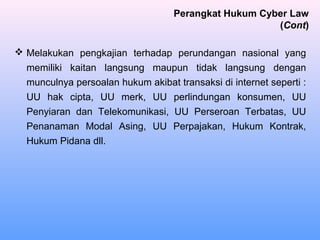  Melakukan pengkajian terhadap perundangan nasional yang
memiliki kaitan langsung maupun tidak langsung dengan
munculnya persoalan hukum akibat transaksi di internet seperti :
UU hak cipta, UU merk, UU perlindungan konsumen, UU
Penyiaran dan Telekomunikasi, UU Perseroan Terbatas, UU
Penanaman Modal Asing, UU Perpajakan, Hukum Kontrak,
Hukum Pidana dll.
Perangkat Hukum Cyber Law
(Cont)
 