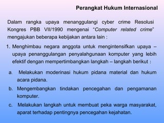 Perangkat Hukum Internasional
1. Menghimbau negara anggota untuk mengintensifkan upaya –
upaya penanggulangan penyalahgunaan komputer yang lebih
efektif dengan mempertimbangkan langkah – langkah berikut :
Dalam rangka upaya menanggulangi cyber crime Resolusi
Kongres PBB VII/1990 mengenai “Computer related crime”
mengajukan beberapa kebijakan antara lain :
a. Melakukan moderinasi hukum pidana material dan hukum
acara pidana.
b. Mengembangkan tindakan pencegahan dan pengamanan
komputer.
c. Melakukan langkah untuk membuat peka warga masyarakat,
aparat terhadap pentingnya pencegahan kejahatan.
 