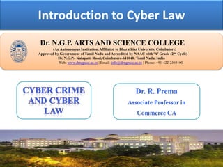 Introduction to Cyber Law
Dr. NGPASC
COIMBATORE | INDIA
Dr. N.G.P. ARTS AND SCIENCE COLLEGE
(An Autonomous Institution, Affiliated to Bharathiar University, Coimbatore)
Approved by Government of Tamil Nadu and Accredited by NAAC with 'A' Grade (2nd Cycle)
Dr. N.G.P.- Kalapatti Road, Coimbatore-641048, Tamil Nadu, India
Web: www.drngpasc.ac.in | Email: info@drngpasc.ac.in | Phone: +91-422-2369100
Dr. R. Prema
Associate Professor in
Commerce CA
 