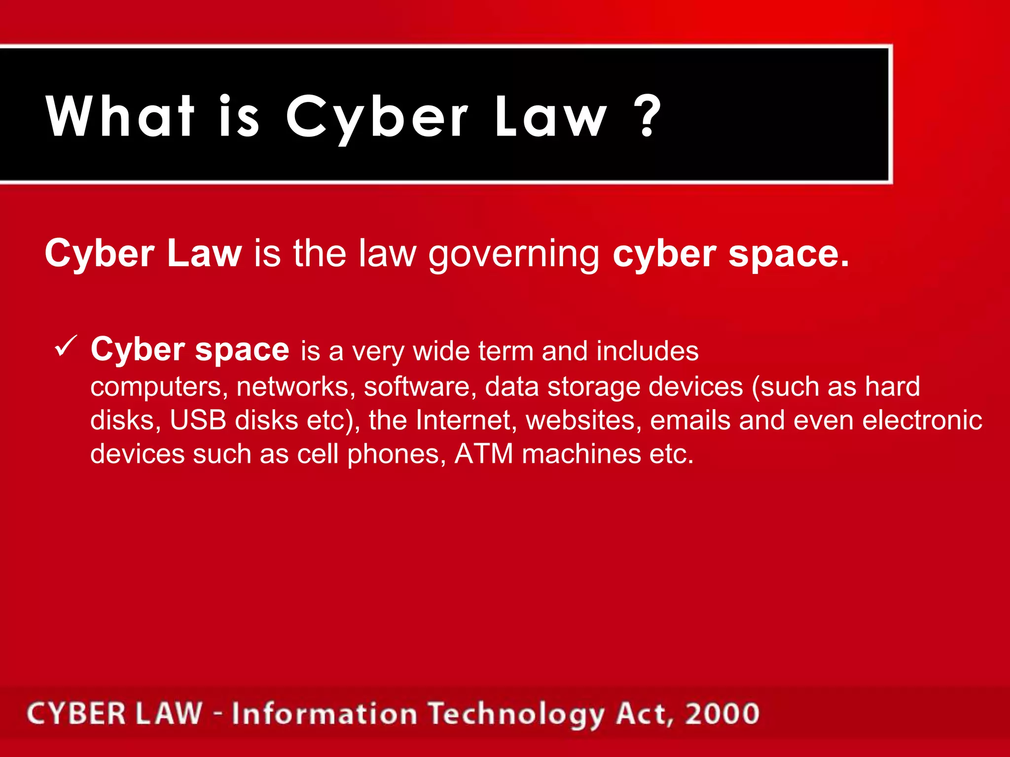 What is Cyber Law ?Cyber Law is the law governing cyber space.Cyber spaceis a very wide term and includes computers, networks, software, data storage devices (such as hard disks, USB disks etc), the Internet, websites, emails and even electronic devices such as cell phones, ATM machines etc.	Cyber law of India encompasses laws relating toCyber CrimesElectronic and Digital SignaturesIntellectual PropertyData Protection and Privacy