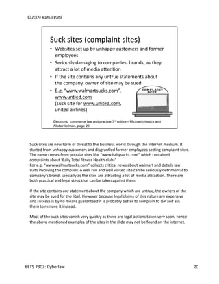 ©2009 Rahul Patil




  Suck sites are new form of threat to the business world through the internet medium. It 
  started from unhappy customers and disgruntled former employees setting complaint sites. 
  The name comes from popular sites like “www.ballysucks.com” which contained 
  complaints about ‘Bally Total fitness Health clubs’.
  For e.g. “www.walmartsucks.com” collects critical news about walmart and details law 
  suits involving the company. A well run and well visited site can be seriously detrimental to 
  company s brand, specially as the sites are attracting a lot of media attraction. There are 
  company’s brand specially as the sites are attracting a lot of media attraction There are
  both practical and legal steps that can be taken against them.

  If the site contains any statement about the company which are untrue, the owners of the 
  site may be sued for the libel. However because legal claims of this nature are expensive 
  and success is by no means guaranteed it is probably better to complain to ISP and ask 
  them to remove it instead.

  Most of the suck sites vanish very quickly as there are legal actions taken very soon, hence 
  the above mentioned examples of the sites in the slide may not be found on the internet. 




EETS 7302: Cyberlaw                                                                                20
 