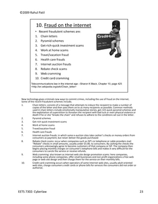 ©2009 Rahul Patil




  New technology gives criminals new ways to commit crimes, including the use of fraud on the internet. 
  Some of the recent fraudulent schemes include;
  Some of the recent fraudulent schemes include;
  1.        Chain letters: consists of a message that attempts to induce the recipient to make a number of 
            copies of the letter and then pass them on to as many recipients as possible. Common methods 
            used in chain letters include emotionally manipulative stories, get‐rich‐quick pyramid schemes and 
            the exploitation of superstition to threaten the recipient with bad luck or even physical violence or 
            death if he or she "breaks the chain" and refuses to adhere to the conditions set out in the letter.
  2.        Pyramid schemes
  3.        Get‐rich‐quick investment scams
  4.        Work at home scams
  5.        Travel/vacation fraud
  6.        Health care frauds
  7.        Internet auction frauds: in which some e‐auction sites take cashier’s checks or money orders from 
            consumers as payment, but never deliver the goods purchased
  8.        Rebate check scams: occur when companies such as ISP’s or telephone or cable providers mail 
            “Rebate” checks in small amounts, usually under $5.00, to consumers. By cashing the checks the 
            consumers unknowingly agree to become customers of that company or ISP. The company then 
            begins placing monthly charges on consumer’s telephone bills and makes it very difficult for the 
            consumers to cancle the service or receive refunds.
            cons mers to cancle the ser ice or recei e ref nds
  9.        Web cramming: also known as internet web site design promotion scams: here companies, 
            including some phone companies, offer small businesses and non profit organizations a free web 
            page or web site design and then charge them for the service on their monthly bills.
  10.       Credit card cramming occurs when operators of some Internet web sites, usually adult oriented 
            web sites, charge consumers credit cards or phone bills for services the consumers did not order or 
            authorize.




EETS 7302: Cyberlaw                                                                                                  23
 