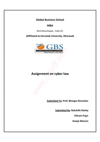 Global Business School 
MBA 
Bhairidevarkoppa, Hubli-26. 
(Affiliated to Karnatak University, Dharwad) 
Assignment on cyber law 
Submitted To: Prof, Bhargav Revankar 
Submitted By: Rakshith Shetty 
Vikram Pujar 
Kwaja Meeran 
 