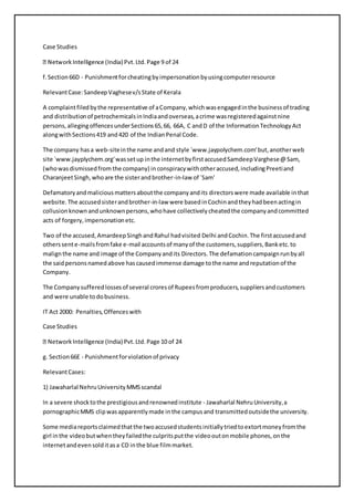 Case Studies 
f. Section 66D - Punishment for cheating by impersonation by using computer resource 
Relevant Case: Sandeep Vaghese v/s State of Kerala 
A complaint filed by the representative of a Company, which was engaged in the business of trading 
and distribution of petrochemicals in India and overseas, a crime was registered against nine 
persons, alleging offences under Sections 65, 66, 66A, C and D of the Information Technology Act 
along with Sections 419 and 420 of the Indian Penal Code. 
The company has a web-site in the name and and style `www.jaypolychem.com' but, another web 
site `www.jayplychem.org' was set up in the internet by first accused Samdeep Varghese @ Sam, 
(who was dismissed from the company) in conspiracy with other accused, including Preeti and 
Charanjeet Singh, who are the sister and brother-in-law of `Sam' 
Defamatory and malicious matters about the company and its directors were made available in that 
website. The accused sister and brother-in-law were based in Cochin and they had been acting in 
collusion known and unknown persons, who have collectively cheated the company and committed 
acts of forgery, impersonation etc. 
Two of the accused, Amardeep Singh and Rahul had visited Delhi and Cochin. The first accused and 
others sent e-mails from fake e-mail accounts of many of the customers, suppliers, Bank etc. to 
malign the name and image of the Company and its Directors. The defamation campaign run by all 
the said persons named above has caused immense damage to the name and reputation of the 
Company. 
The Company suffered losses of several crores of Rupees from producers, suppliers and customers 
and were unable to do business. 
IT Act 2000: Penalties, Offences with 
Case Studies 
Network Intelligence (India) Pvt. Ltd. Page 10 of 24 
g. Section 66E - Punishment for violation of privacy 
Relevant Cases: 
1) Jawaharlal Nehru University MMS scandal 
In a severe shock to the prestigious and renowned institute - Jawaharlal Nehru University, a 
pornographic MMS clip was apparently made in the campus and transmitted outside the university. 
Some media reports claimed that the two accused students initially tried to extort money from the 
girl in the video but when they failed the culprits put the video out on mobile phones, on the 
internet and even sold it as a CD in the blue film market. 
 