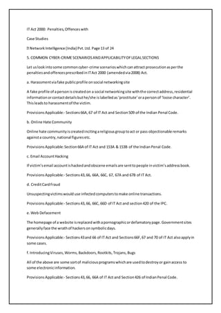 IT Act 2000: Penalties, Offences with 
Case Studies 
5. COMMON CYBER-CRIME SCENARIOS AND APPLICABILITY OF LEGAL SECTIONS 
Let us look into some common cyber-crime scenarios which can attract prosecution as per the 
penalties and offences prescribed in IT Act 2000 (amended via 2008) Act. 
a. Harassment via fake public profile on social networking site 
A fake profile of a person is created on a social networking site with the correct address, residential 
information or contact details but he/she is labelled as ‘prostitute’ or a person of ‘loose character’. 
This leads to harassment of the victim. 
Provisions Applicable:- Sections 66A, 67 of IT Act and Section 509 of the Indian Penal Code. 
b. Online Hate Community 
Online hate community is created inciting a religious group to act or pass objectionable remarks 
against a country, national figures etc. 
Provisions Applicable: Section 66A of IT Act and 153A & 153B of the Indian Penal Code. 
c. Email Account Hacking 
If victim’s email account is hacked and obscene emails are sent to people in victim’s address book. 
Provisions Applicable:- Sections 43, 66, 66A, 66C, 67, 67A and 67B of IT Act. 
d. Credit Card Fraud 
Unsuspecting victims would use infected computers to make online transactions. 
Provisions Applicable:- Sections 43, 66, 66C, 66D of IT Act and section 420 of the IPC. 
e. Web Defacement 
The homepage of a website is replaced with a pornographic or defamatory page. Government sites 
generally face the wrath of hackers on symbolic days. 
Provisions Applicable:- Sections 43 and 66 of IT Act and Sections 66F, 67 and 70 of IT Act also apply in 
some cases. 
f. Introducing Viruses, Worms, Backdoors, Rootkits, Trojans, Bugs 
All of the above are some sort of malicious programs which are used to destroy or gain access to 
some electronic information. 
Provisions Applicable:- Sections 43, 66, 66A of IT Act and Section 426 of Indian Penal Code. 
 