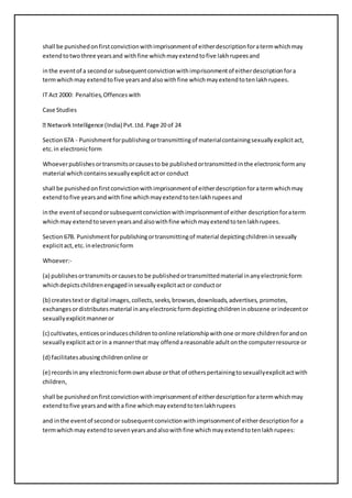 shall be punished on first conviction with imprisonment of either description for a term which may 
extend to two three years and with fine which may extend to five lakh rupees and 
in the event of a second or subsequent conviction with imprisonment of either description for a 
term which may extend to five years and also with fine which may extend to ten lakh rupees. 
IT Act 2000: Penalties, Offences with 
Case Studies 
Section 67A - Punishment for publishing or transmitting of material containing sexually explicit act, 
etc. in electronic form 
Whoever publishes or transmits or causes to be published or transmitted in the electronic form any 
material which contains sexually explicit act or conduct 
shall be punished on first conviction with imprisonment of either description for a term which may 
extend to five years and with fine which may extend to ten lakh rupees and 
in the event of second or subsequent conviction with imprisonment of either description for a term 
which may extend to seven years and also with fine which may extend to ten lakh rupees. 
Section 67B. Punishment for publishing or transmitting of material depicting children in sexually 
explicit act, etc. in electronic form 
Whoever:- 
(a) publishes or transmits or causes to be published or transmitted material in any electronic form 
which depicts children engaged in sexually explicit act or conduct or 
(b) creates text or digital images, collects, seeks, browses, downloads, advertises, promotes, 
exchanges or distributes material in any electronic form depicting children in obscene or indecent or 
sexually explicit manner or 
(c) cultivates, entices or induces children to online relationship with one or more children for and on 
sexually explicit act or in a manner that may offend a reasonable adult on the computer resource or 
(d) facilitates abusing children online or 
(e) records in any electronic form own abuse or that of others pertaining to sexually explicit act with 
children, 
shall be punished on first conviction with imprisonment of either description for a term which may 
extend to five years and with a fine which may extend to ten lakh rupees 
and in the event of second or subsequent conviction with imprisonment of either description for a 
term which may extend to seven years and also with fine which may extend to ten lakh rupees: 
 