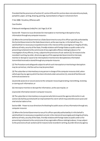Provided that the provisions of section 67, section 67A and this section does not extend to any book, 
pamphlet, paper, writing, drawing, painting, representation or figure in electronic form 
IT Act 2000: Penalties, Offences with 
Case Studies 
lligence (India) Pvt. Ltd. Page 21 of 24 
Section 69 - Powers to issue directions for interception or monitoring or decryption of any 
information through any computer resource.- 
(1) Where the central Government or a State Government or any of its officer specially authorized by 
the Central Government or the State Government, as the case may be, in this behalf may, if is 
satisfied that it is necessary or expedient to do in the interest of the sovereignty or integrity of India, 
defence of India, security of the State, friendly relations with foreign States or public order or for 
preventing incitement to the commission of any cognizable offence relating to above or for 
investigation of any offence, it may, subject to the provisions of sub-section (2), for reasons to be 
recorded in writing, by order, direct any agency of the appropriate Government to intercept, 
monitor or decrypt or cause to be intercepted or monitored or decrypted any information 
transmitted received or stored through any computer resource. 
(2) The Procedure and safeguards subject to which such interception or monitoring or decryption 
may be carried out, shall be such as may be prescribed. 
(3) The subscriber or intermediary or any person in charge of the computer resource shall, when 
called upon by any agency which has been directed under sub section (1), extend all facilities and 
technical assistance to - 
(a) provide access to or secure access to the computer resource generating, transmitting, receiving 
or storing such information; or 
(b) intercept or monitor or decrypt the information, as the case may be; or 
(c) provide information stored in computer resource. 
(4) The subscriber or intermediary or any person who fails to assist the agency referred to in sub-section 
(3) shall be punished with an imprisonment for a term which may extend to seven years and 
shall also be liable to fine. 
Section 69A - Power to issue directions for blocking for public access of any information through any 
computer resource 
(1) Where the Central Government or any of its officer specially authorized by it in this behalf is 
satisfied that it is necessary or expedient so to do in the interest of sovereignty and integrity of India, 
defense of India, security of the State, friendly relations with foreign states or public order or for 
preventing incitement to the commission of any cognizable offence relating to above, it may subject 
to the provisions of sub-sections (2) for reasons to be recorded in writing, by order direct any agency 
 