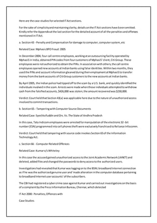 Here are the case studies for selected IT Act sections. 
For the sake of simplicity and maintaining clarity, details on the IT Act sections have been omitted. 
Kindly refer the Appendix at the last section for the detailed account of all the penalties and offences 
mentioned in IT Act. 
a. Section 43 - Penalty and Compensation for damage to computer, computer system, etc 
Related Case: Mphasis BPO Fraud: 2005 
In December 2004, four call centre employees, working at an outsourcing facility operated by 
MphasiS in India, obtained PIN codes from four customers of MphasiS’ client, Citi Group. These 
employees were not authorized to obtain the PINs. In association with others, the call centre 
employees opened new accounts at Indian banks using false identities. Within two months, they 
used the PINs and account information gleaned during their employment at MphasiS to transfer 
money from the bank accounts of CitiGroup customers to the new accounts at Indian banks. 
By April 2005, the Indian police had tipped off to the scam by a U.S. bank, and quickly identified the 
individuals involved in the scam. Arrests were made when those individuals attempted to withdraw 
cash from the falsified accounts, $426,000 was stolen; the amount recovered was $230,000. 
Verdict: Court held that Section 43(a) was applicable here due to the nature of unauthorized access 
involved to commit transactions. 
b. Section 65 - Tampering with Computer Source Documents 
Related Case: Syed Asifuddin and Ors. Vs. The State of Andhra Pradesh 
In this case, Tata Indicom employees were arrested for manipulation of the electronic 32- bit 
number (ESN) programmed into cell phones theft were exclusively franchised to Reliance Infocomm. 
Verdict: Court held that tampering with source code invokes Section 65 of the Information 
Technology Act. 
c. Section 66 - Computer Related Offences 
Related Case: Kumar v/s Whiteley 
In this case the accused gained unauthorized access to the Joint Academic Network (JANET) and 
deleted, added files and changed the passwords to deny access to the authorized users. 
Investigations had revealed that Kumar was logging on to the BSNL broadband Internet connection 
as if he was the authorized genuine user and ‘made alteration in the computer database pertaining 
to broadband Internet user accounts’ of the subscribers. 
The CBI had registered a cyber crime case against Kumar and carried out investigations on the basis 
of a complaint by the Press Information Bureau, Chennai, which detected 
IT Act 2000: Penalties, Offences with 
Case Studies 
 