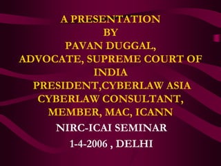 A PRESENTATION
               BY
       PAVAN DUGGAL,
ADVOCATE, SUPREME COURT OF
             INDIA
  PRESIDENT,CYBERLAW ASIA
   CYBERLAW CONSULTANT,
    MEMBER, MAC, ICANN
     NIRC-ICAI SEMINAR
        1-4-2006 , DELHI
 