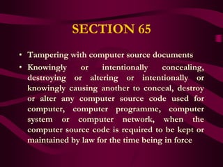 SECTION 65
• Tampering with computer source documents
• Knowingly    or     intentionally   concealing,
  destroying or altering or intentionally or
  knowingly causing another to conceal, destroy
  or alter any computer source code used for
  computer, computer programme, computer
  system or computer network, when the
  computer source code is required to be kept or
  maintained by law for the time being in force
 