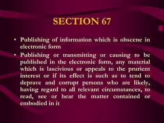 SECTION 67
• Publishing of information which is obscene in
  electronic form
• Publishing or transmitting or causing to be
  published in the electronic form, any material
  which is lascivious or appeals to the prurient
  interest or if its effect is such as to tend to
  deprave and corrupt persons who are likely,
  having regard to all relevant circumstances, to
  read, see or hear the matter contained or
  embodied in it
 