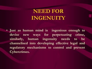 NEED FOR
               INGENUITY

• Just as human mind is ingenious enough to
  devise new ways for perpetuating crime,
  similarly, human ingenuity needs to be
  channelised into developing effective legal and
  regulatory mechanisms to control and prevent
  Cybercrimes.
 