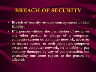 BREACH OF SECURITY
• Breach of security attracts consequences of civil
  liability.
• If a person without the permission of owner or
  any other person in charge of a computer,
  computer system or computer network, accesses
  or secures access to such computer, computer
  system or computer network, he is liable to pay
  statutory damages by way of compensation, not
  exceeding one crore rupees to the person so
  affected.
 