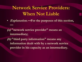 Network Service Providers:
       When Not Liable
• Explanation.—For the purposes of this section,
  —
(a) "network service provider" means an
  intermediary;
(b) "third party information" means any
  information dealt with by a network service
  provider in his capacity as an intermediary.
 