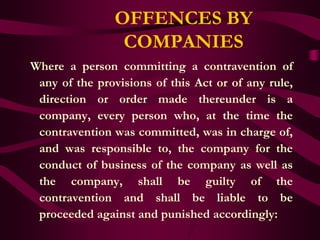 OFFENCES BY
                 COMPANIES
Where a person committing a contravention of
 any of the provisions of this Act or of any rule,
 direction or order made thereunder is a
 company, every person who, at the time the
 contravention was committed, was in charge of,
 and was responsible to, the company for the
 conduct of business of the company as well as
 the company, shall be guilty of the
 contravention and shall be liable to be
 proceeded against and punished accordingly:
 