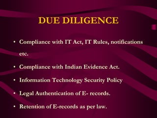 DUE DILIGENCE

• Compliance with IT Act, IT Rules, notifications
  etc.

• Compliance with Indian Evidence Act.

• Information Technology Security Policy

• Legal Authentication of E- records.

• Retention of E-records as per law.
 