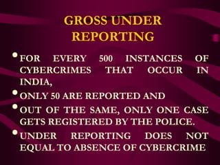 GROSS UNDER
            REPORTING
• FOR      EVERY 500 INSTANCES OF
    CYBERCRIMES THAT OCCUR IN
    INDIA,
•   ONLY 50 ARE REPORTED AND
•   OUT OF THE SAME, ONLY ONE CASE
    GETS REGISTERED BY THE POLICE.
•   UNDER REPORTING DOES NOT
    EQUAL TO ABSENCE OF CYBERCRIME
 