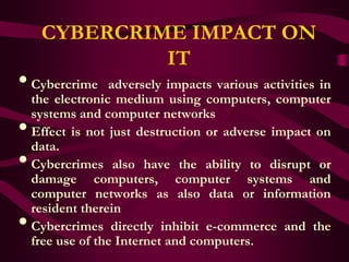 CYBERCRIME IMPACT ON
              IT
• Cybercrime      adversely impacts various activities in
    the electronic medium using computers, computer
    systems and computer networks
•   Effect is not just destruction or adverse impact on
    data.
•   Cybercrimes also have the ability to disrupt or
    damage computers, computer systems and
    computer networks as also data or information
    resident therein
•   Cybercrimes directly inhibit e-commerce and the
    free use of the Internet and computers.
 