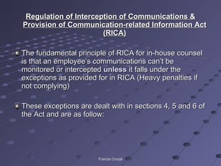 Regulation of Interception of Communications & Provision of Communication-related Information Act (RICA) The fundamental principle of RICA for in-house counsel is that an employee’s communications can’t be monitored or intercepted  unless  it falls under the exceptions as provided for in RICA (Heavy penalties if not complying) These exceptions are dealt with in sections 4, 5 and 6 of the Act and are as follow: Francis Cronjé 