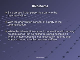 RICA (Cont.) By a person if that person is a party to the communication; With the prior written consent of a party to the communication; When the interception occurs in connection with carrying on of business (the so-called “business exception”) where written consent is not necessarily required and where express or implied consent suffices.  Francis Cronjé 