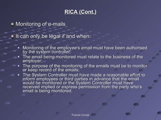 RICA (Cont.) Monitoring of e-mails It can only be legal if and when: Monitoring of the employee’s email must have been authorised by the system controller; The email being monitored must relate to the business of the employer; The purpose of the monitoring of the emails must be to monitor or keep record of the emails; The System Controller must have made a reasonable effort to inform employees or third parties in advance that the email would be monitored or the System Controller must have received implied or express permission from the party who’s email is being monitored. Francis Cronjé 