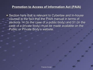 Promotion to Access of Information Act (PAIA) Section here that is relevant to Cyberlaw and In-house counsel is the fact that the PAIA manual in terms of sections 14 (In the case of a public body) and 51 (In the case of a private body) must be made available on the Public or Private Body’s website. Francis Cronjé 
