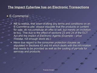The Impact Cyberlaw has on Electronic Transactions E-Commerce: NB to realise, that when drafting any terms and conditions on an E-Commerce site, always stipulate that the products or content for sale, do not constitute an offer to sell, but merely an invitation to buy. This due to the effect of sections 23 and 24 of the ECT Act and the impact of Electronic Agents (Example – price mistake, not enough stock etc.) Have due regard to the consumer protection clauses as stipulated in Sections 43 and 44 which deals with the information that needs to be provided as well as the cooling of periods for services and products. Francis Cronjé 