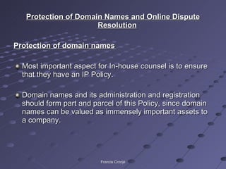 Protection of Domain Names and Online Dispute Resolution Protection of domain names Most important aspect for In-house counsel is to ensure that they have an IP Policy. Domain names and its administration and registration should form part and parcel of this Policy, since domain names can be valued as immensely important assets to a company. Francis Cronjé 
