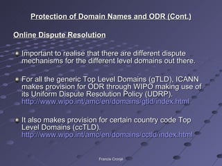 Protection of Domain Names and ODR (Cont.) Online Dispute Resolution Important to realise that there are different dispute mechanisms for the different level domains out there. For all the generic Top Level Domains (gTLD), ICANN makes provision for ODR through WIPO making use of its Uniform Dispute Resolution Policy (UDRP).  http://www.wipo.int/amc/en/domains/gtld/index.html   It also makes provision for certain country code Top Level Domains (ccTLD).  http://www.wipo.int/amc/en/domains/cctld/index.html   Francis Cronjé 